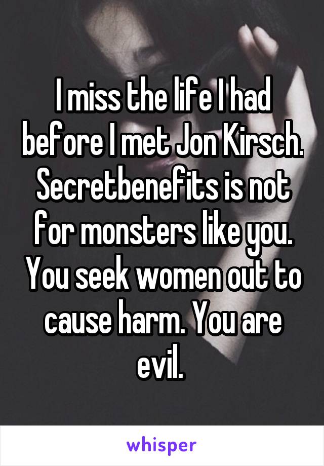 I miss the life I had before I met Jon Kirsch. Secretbenefits is not for monsters like you. You seek women out to cause harm. You are evil. 