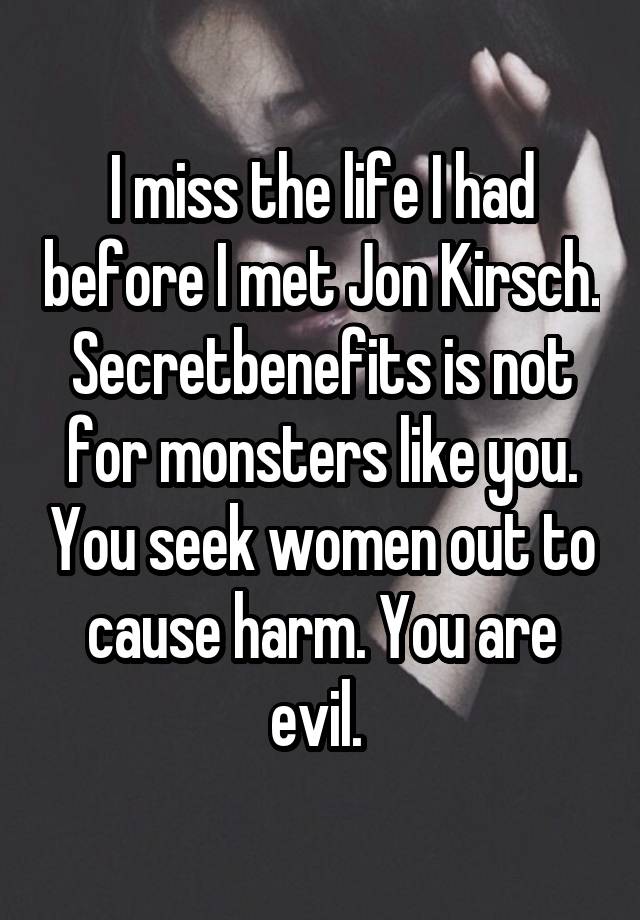 I miss the life I had before I met Jon Kirsch. Secretbenefits is not for monsters like you. You seek women out to cause harm. You are evil. 