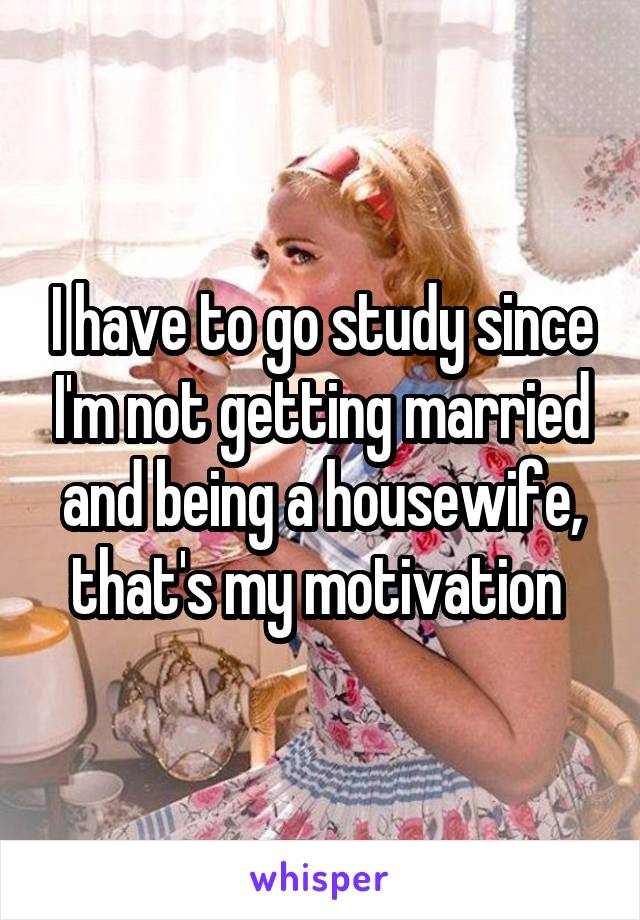 I have to go study since I'm not getting married and being a housewife, that's my motivation 