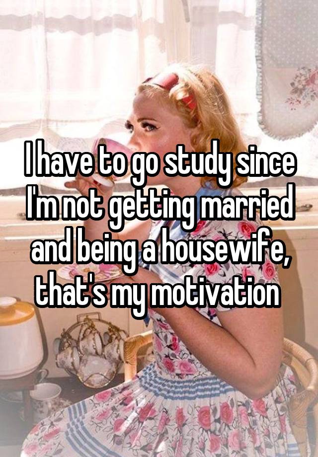 I have to go study since I'm not getting married and being a housewife, that's my motivation 