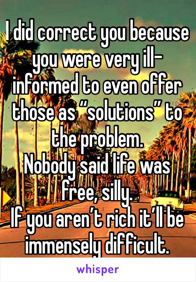 I did correct you because you were very ill-informed to even offer those as “solutions” to the problem.
Nobody said life was free, silly.
If you aren’t rich it’ll be immensely difficult.