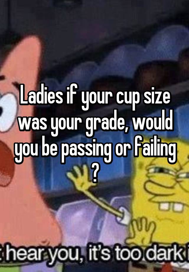 Ladies if your cup size was your grade, would you be passing or failing ?