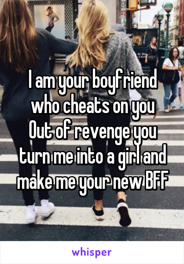 I am your boyfriend who cheats on you
Out of revenge you turn me into a girl and make me your new BFF