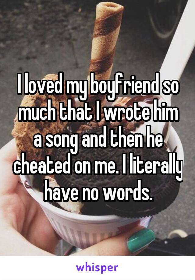 I loved my boyfriend so much that I wrote him a song and then he cheated on me. I literally have no words.