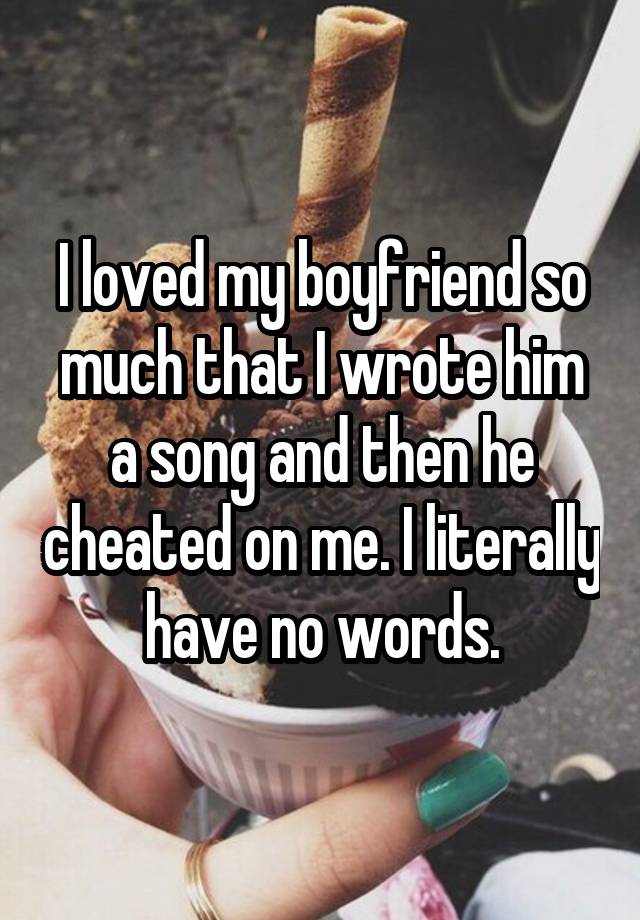 I loved my boyfriend so much that I wrote him a song and then he cheated on me. I literally have no words.