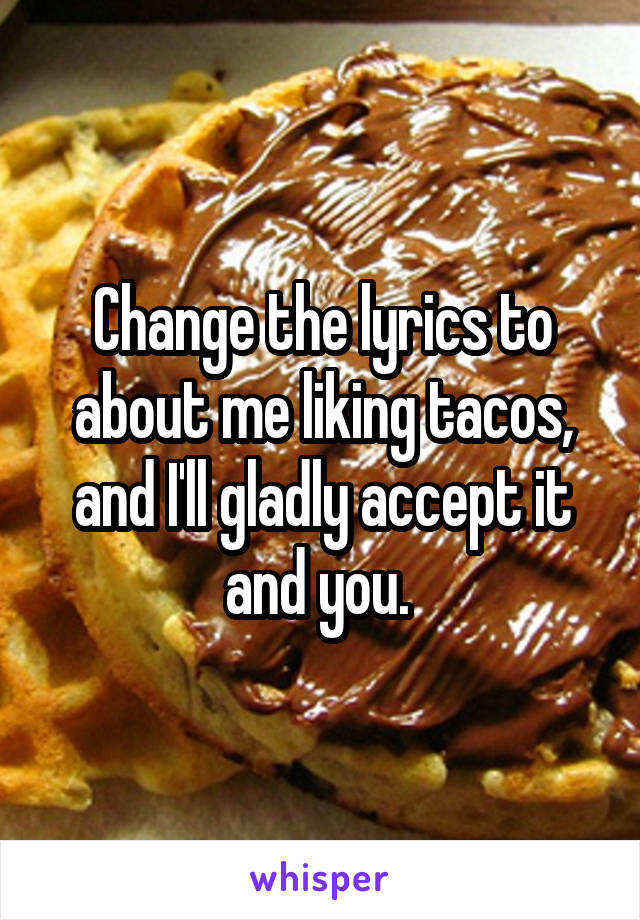 Change the lyrics to about me liking tacos, and I'll gladly accept it and you. 