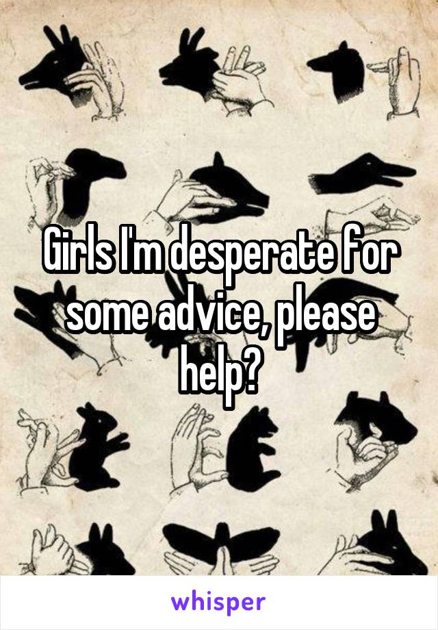 Girls I'm desperate for some advice, please help?