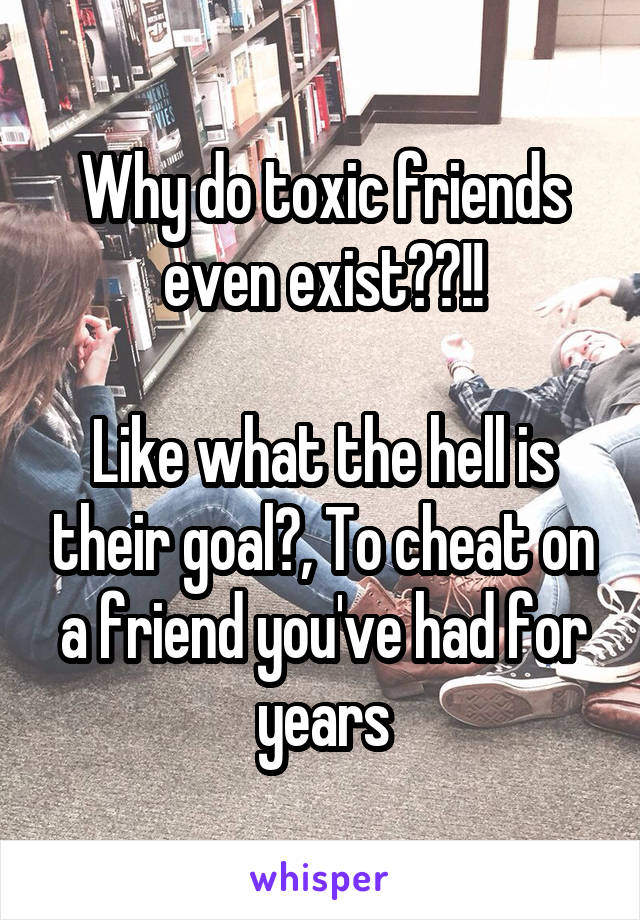 Why do toxic friends even exist??!!

Like what the hell is their goal?, To cheat on a friend you've had for years