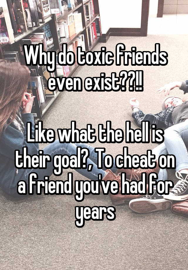 Why do toxic friends even exist??!!

Like what the hell is their goal?, To cheat on a friend you've had for years