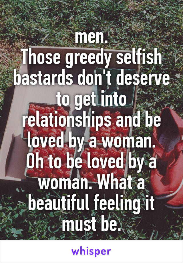 men.
Those greedy selfish bastards don't deserve to get into relationships and be loved by a woman.
Oh to be loved by a woman. What a beautiful feeling it must be.