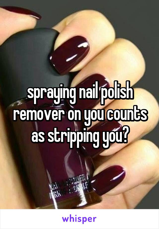 spraying nail polish remover on you counts as stripping you?