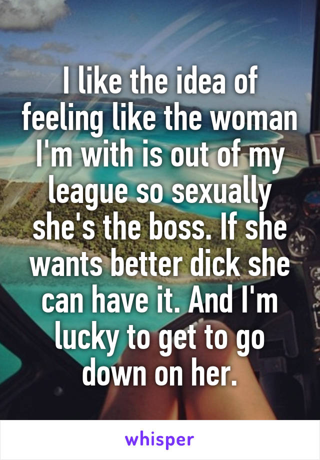 I like the idea of feeling like the woman I'm with is out of my league so sexually she's the boss. If she wants better dick she can have it. And I'm lucky to get to go down on her.