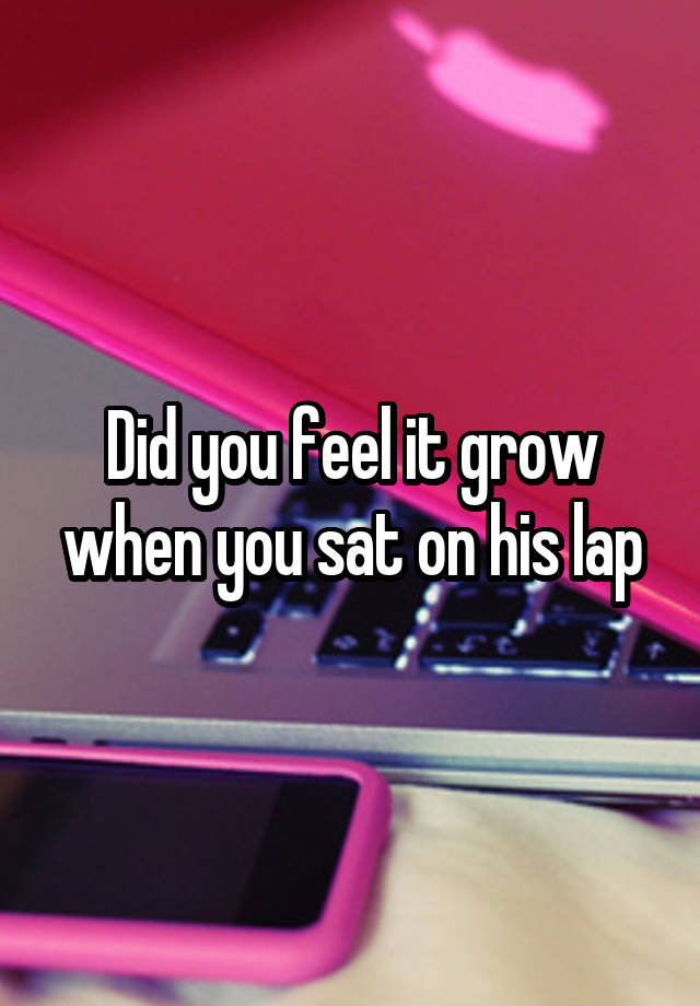 Did you feel it grow when you sat on his lap