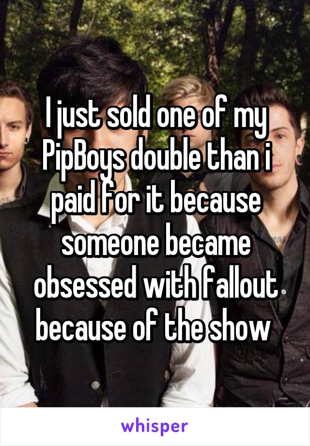 I just sold one of my PipBoys double than i paid for it because someone became obsessed with fallout because of the show 