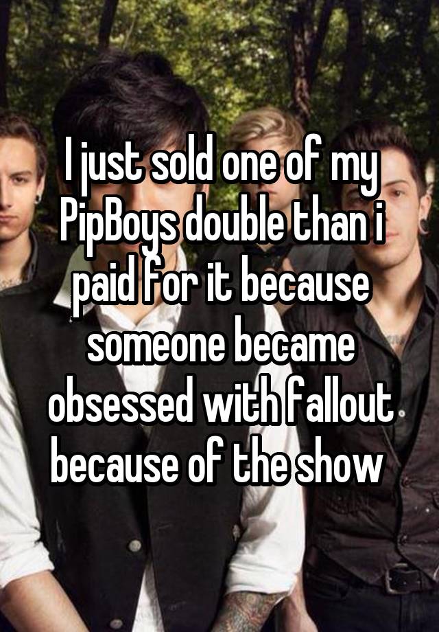 I just sold one of my PipBoys double than i paid for it because someone became obsessed with fallout because of the show 