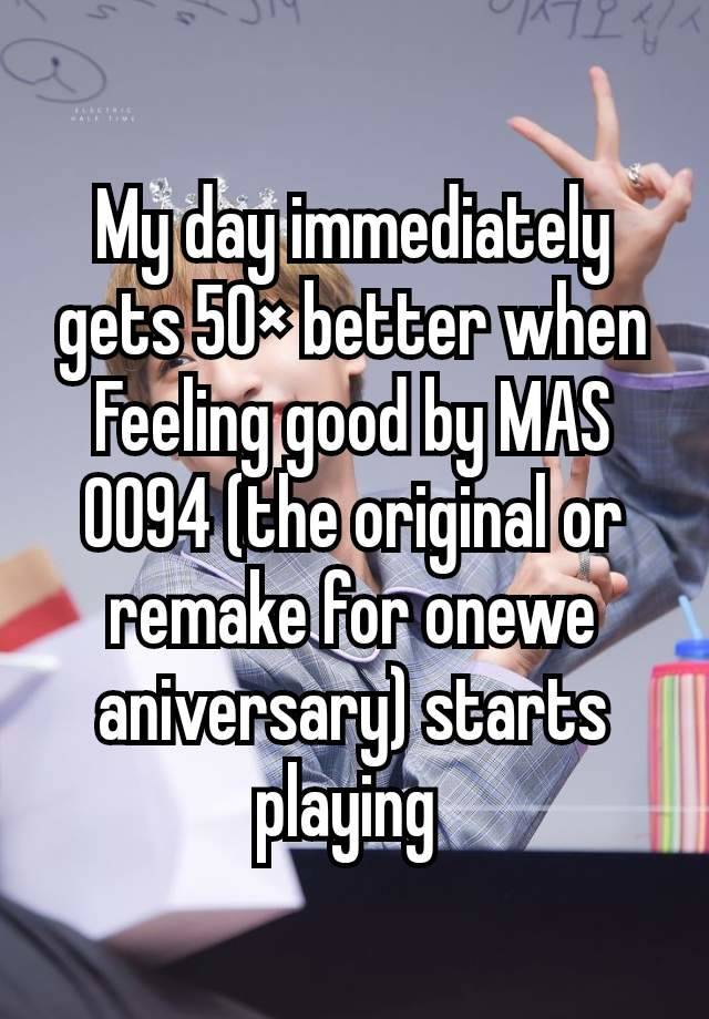 My day immediately gets 50× better when Feeling good by MAS 0094 (the original or remake for onewe aniversary) starts playing 