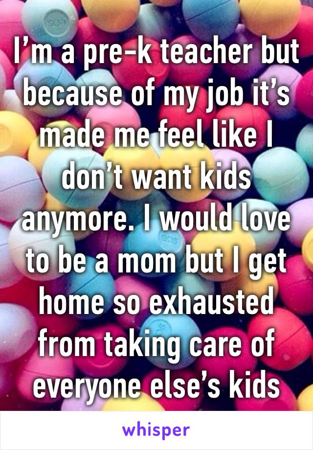 I’m a pre-k teacher but because of my job it’s made me feel like I don’t want kids anymore. I would love to be a mom but I get home so exhausted from taking care of everyone else’s kids