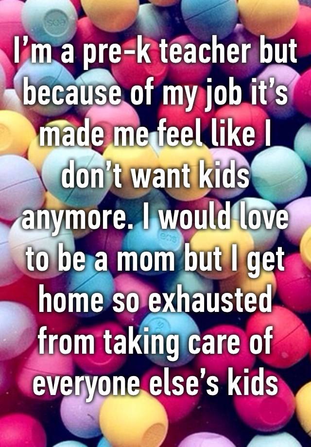 I’m a pre-k teacher but because of my job it’s made me feel like I don’t want kids anymore. I would love to be a mom but I get home so exhausted from taking care of everyone else’s kids