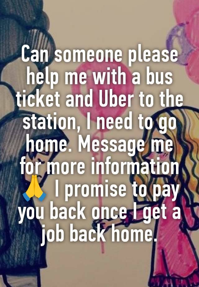 Can someone please help me with a bus ticket and Uber to the station, I need to go home. Message me for more information 🙏 I promise to pay you back once I get a job back home.