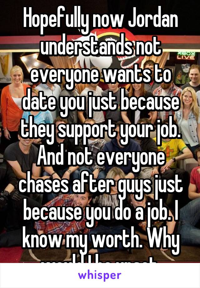 Hopefully now Jordan understands not everyone wants to date you just because they support your job. And not everyone chases after guys just because you do a job. I know my worth. Why would I be upset.