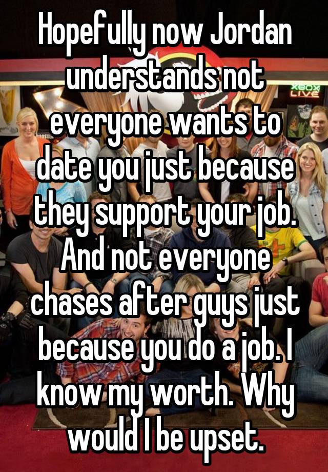 Hopefully now Jordan understands not everyone wants to date you just because they support your job. And not everyone chases after guys just because you do a job. I know my worth. Why would I be upset.