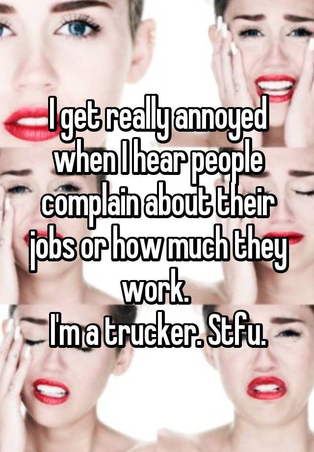 I get really annoyed when I hear people complain about their jobs or how much they work. 
I'm a trucker. Stfu.