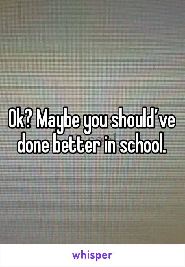 Ok? Maybe you should’ve done better in school.