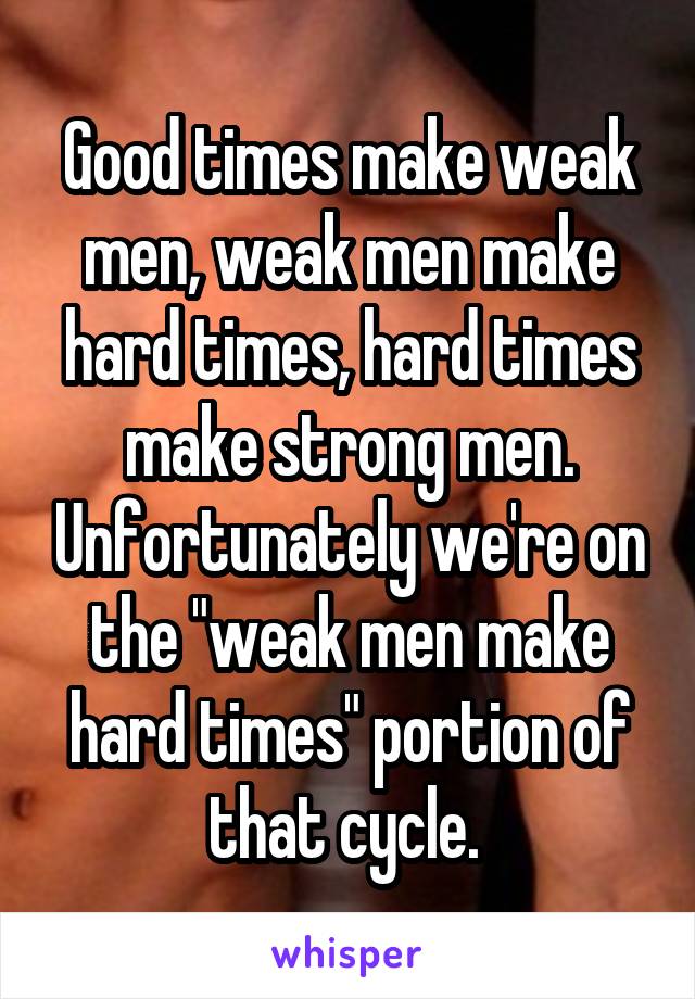 Good times make weak men, weak men make hard times, hard times make strong men. Unfortunately we're on the "weak men make hard times" portion of that cycle. 