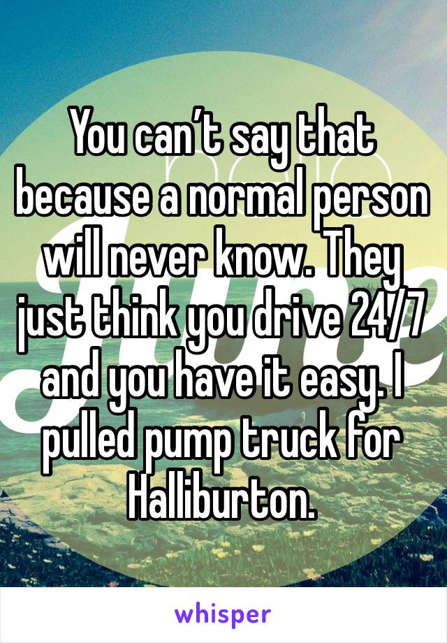 You can’t say that because a normal person will never know. They just think you drive 24/7 and you have it easy. I pulled pump truck for Halliburton. 