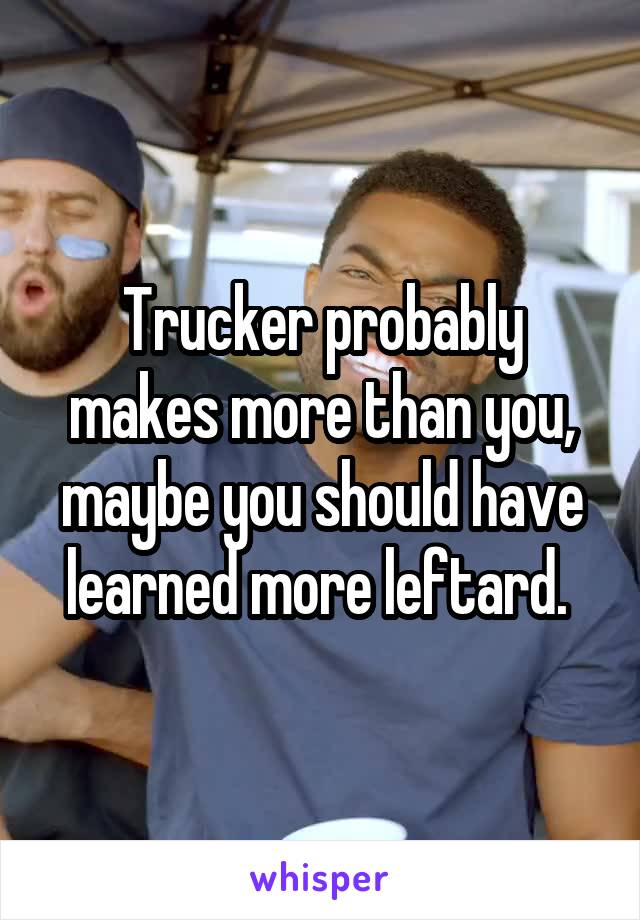 Trucker probably makes more than you, maybe you should have learned more leftard. 