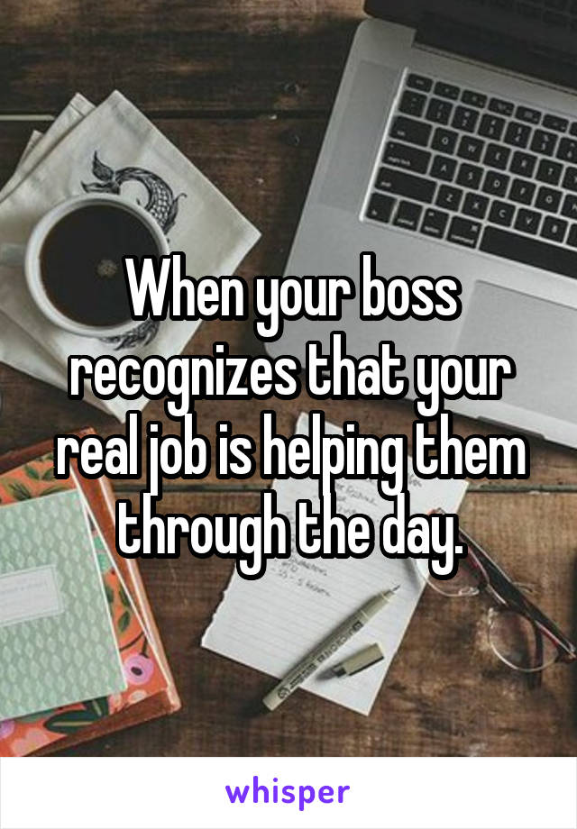 When your boss recognizes that your real job is helping them through the day.