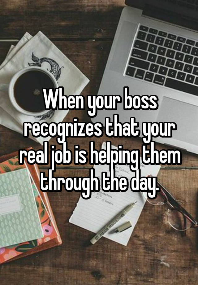 When your boss recognizes that your real job is helping them through the day.