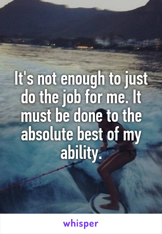 It's not enough to just do the job for me. It must be done to the absolute best of my ability.