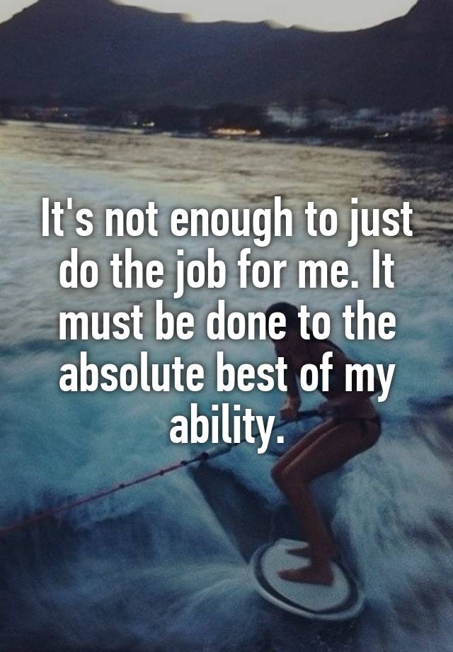 It's not enough to just do the job for me. It must be done to the absolute best of my ability.