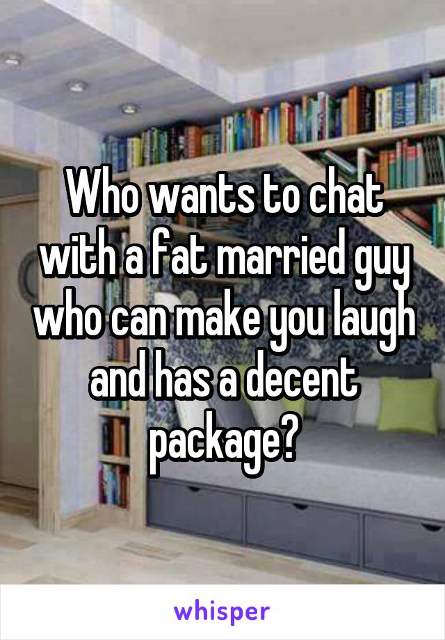 Who wants to chat with a fat married guy who can make you laugh and has a decent package?