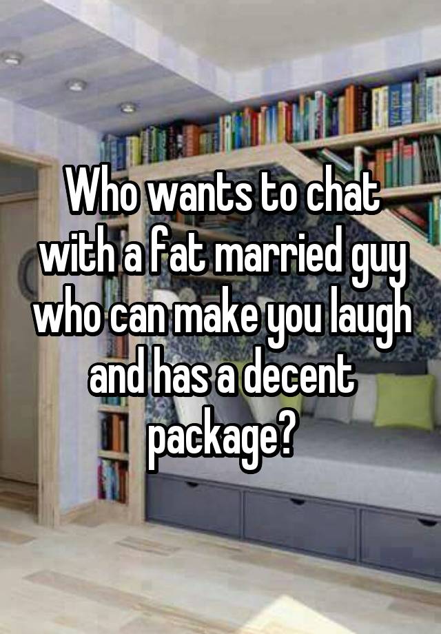 Who wants to chat with a fat married guy who can make you laugh and has a decent package?