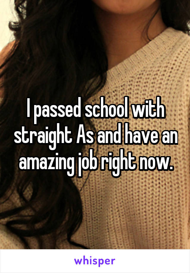 I passed school with straight As and have an amazing job right now.