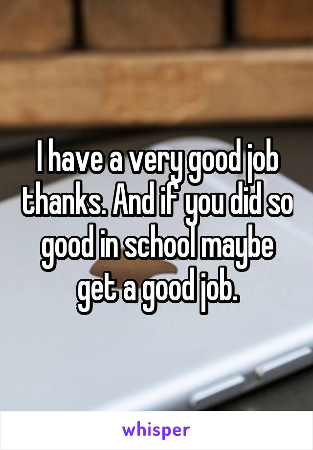 I have a very good job thanks. And if you did so good in school maybe get a good job.