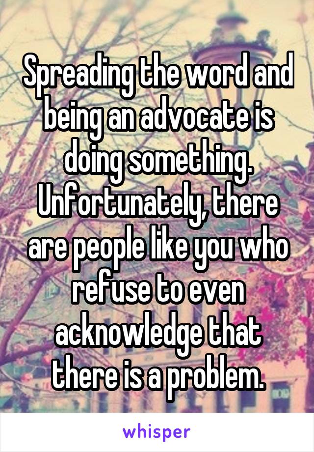 Spreading the word and being an advocate is doing something.
Unfortunately, there are people like you who refuse to even acknowledge that there is a problem.