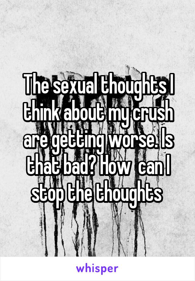 The sexual thoughts I think about my crush are getting worse. Is that bad? How  can I stop the thoughts 