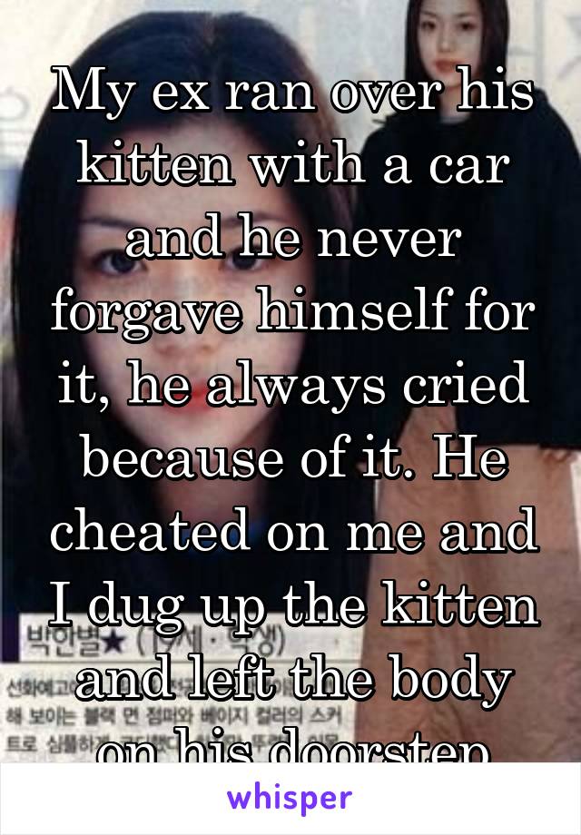 My ex ran over his kitten with a car and he never forgave himself for it, he always cried because of it. He cheated on me and I dug up the kitten and left the body on his doorstep