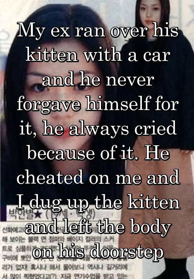 My ex ran over his kitten with a car and he never forgave himself for it, he always cried because of it. He cheated on me and I dug up the kitten and left the body on his doorstep