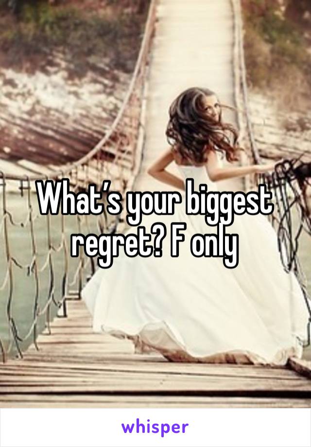 What’s your biggest regret? F only 