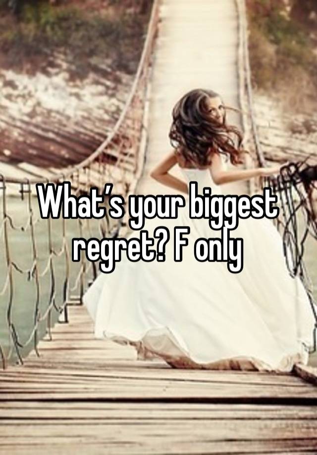 What’s your biggest regret? F only 