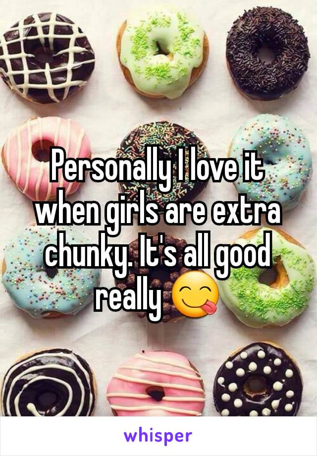 Personally I love it when girls are extra chunky. It's all good really 😋