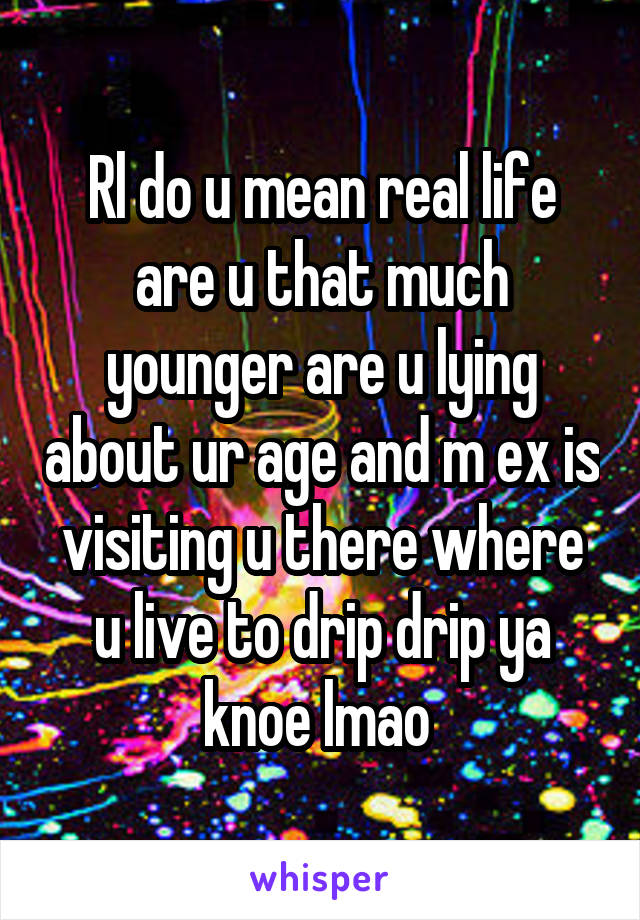 Rl do u mean real life are u that much younger are u lying about ur age and m ex is visiting u there where u live to drip drip ya knoe lmao 