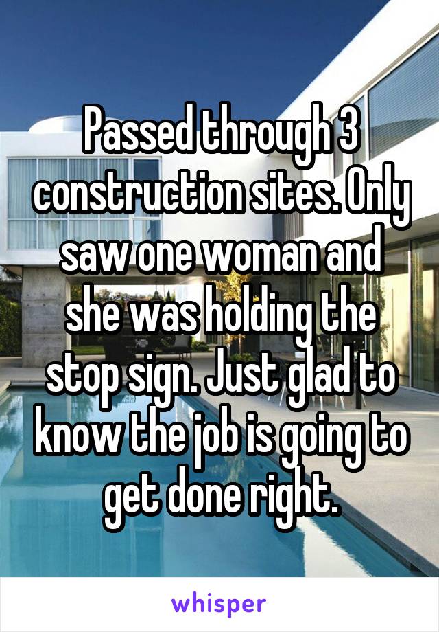 Passed through 3 construction sites. Only saw one woman and she was holding the stop sign. Just glad to know the job is going to get done right.