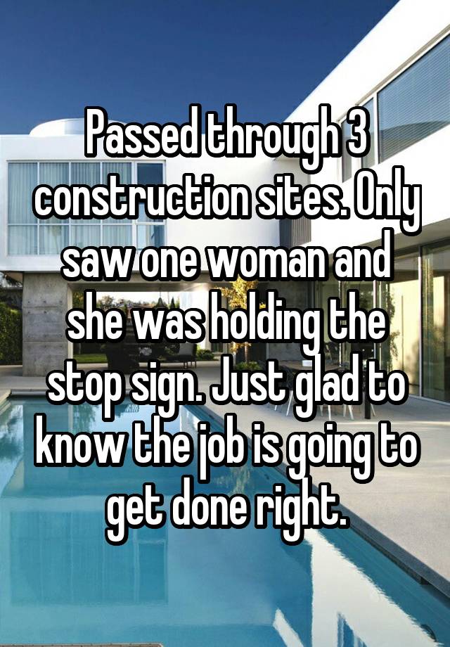 Passed through 3 construction sites. Only saw one woman and she was holding the stop sign. Just glad to know the job is going to get done right.