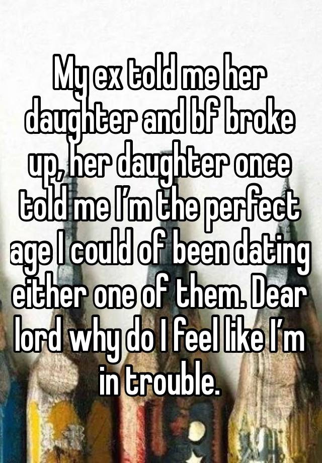 My ex told me her daughter and bf broke up, her daughter once told me I’m the perfect age I could of been dating either one of them. Dear lord why do I feel like I’m in trouble. 