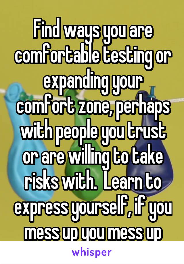 Find ways you are comfortable testing or expanding your comfort zone, perhaps with people you trust or are willing to take risks with.  Learn to express yourself, if you mess up you mess up